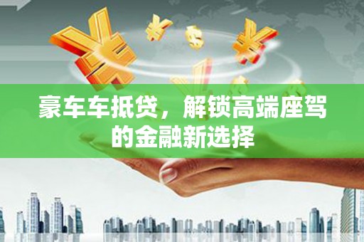 大洼豪车车抵贷,解锁高端座驾的金融新选择 大洼豪车车抵贷,解锁高端座驾的金融新选择
